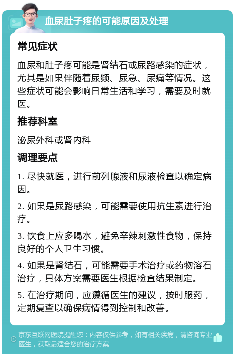 血尿肚子疼的可能原因及处理 常见症状 血尿和肚子疼可能是肾结石或尿路感染的症状，尤其是如果伴随着尿频、尿急、尿痛等情况。这些症状可能会影响日常生活和学习，需要及时就医。 推荐科室 泌尿外科或肾内科 调理要点 1. 尽快就医，进行前列腺液和尿液检查以确定病因。 2. 如果是尿路感染，可能需要使用抗生素进行治疗。 3. 饮食上应多喝水，避免辛辣刺激性食物，保持良好的个人卫生习惯。 4. 如果是肾结石，可能需要手术治疗或药物溶石治疗，具体方案需要医生根据检查结果制定。 5. 在治疗期间，应遵循医生的建议，按时服药，定期复查以确保病情得到控制和改善。