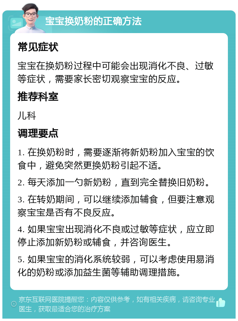 宝宝换奶粉的正确方法 常见症状 宝宝在换奶粉过程中可能会出现消化不良、过敏等症状，需要家长密切观察宝宝的反应。 推荐科室 儿科 调理要点 1. 在换奶粉时，需要逐渐将新奶粉加入宝宝的饮食中，避免突然更换奶粉引起不适。 2. 每天添加一勺新奶粉，直到完全替换旧奶粉。 3. 在转奶期间，可以继续添加辅食，但要注意观察宝宝是否有不良反应。 4. 如果宝宝出现消化不良或过敏等症状，应立即停止添加新奶粉或辅食，并咨询医生。 5. 如果宝宝的消化系统较弱，可以考虑使用易消化的奶粉或添加益生菌等辅助调理措施。