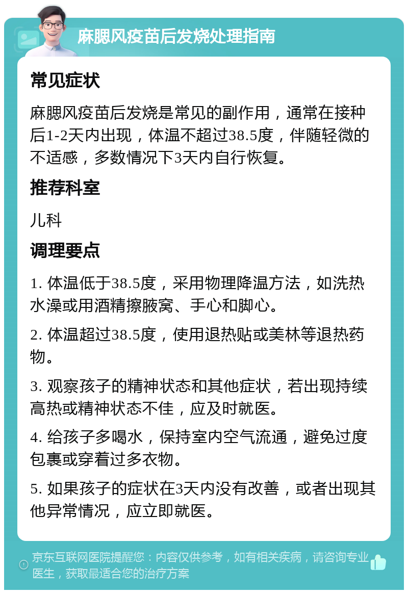 麻腮风疫苗后发烧处理指南 常见症状 麻腮风疫苗后发烧是常见的副作用，通常在接种后1-2天内出现，体温不超过38.5度，伴随轻微的不适感，多数情况下3天内自行恢复。 推荐科室 儿科 调理要点 1. 体温低于38.5度，采用物理降温方法，如洗热水澡或用酒精擦腋窝、手心和脚心。 2. 体温超过38.5度，使用退热贴或美林等退热药物。 3. 观察孩子的精神状态和其他症状，若出现持续高热或精神状态不佳，应及时就医。 4. 给孩子多喝水，保持室内空气流通，避免过度包裹或穿着过多衣物。 5. 如果孩子的症状在3天内没有改善，或者出现其他异常情况，应立即就医。