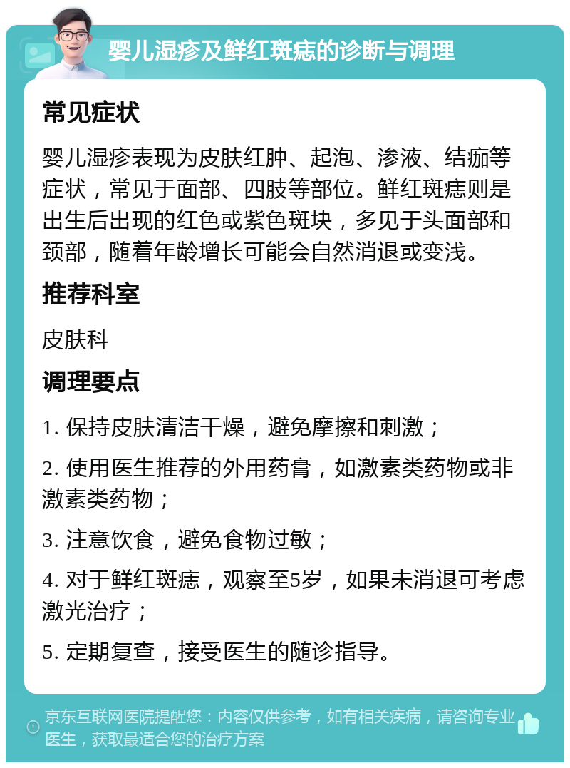 婴儿湿疹及鲜红斑痣的诊断与调理 常见症状 婴儿湿疹表现为皮肤红肿、起泡、渗液、结痂等症状，常见于面部、四肢等部位。鲜红斑痣则是出生后出现的红色或紫色斑块，多见于头面部和颈部，随着年龄增长可能会自然消退或变浅。 推荐科室 皮肤科 调理要点 1. 保持皮肤清洁干燥，避免摩擦和刺激； 2. 使用医生推荐的外用药膏，如激素类药物或非激素类药物； 3. 注意饮食，避免食物过敏； 4. 对于鲜红斑痣，观察至5岁，如果未消退可考虑激光治疗； 5. 定期复查，接受医生的随诊指导。