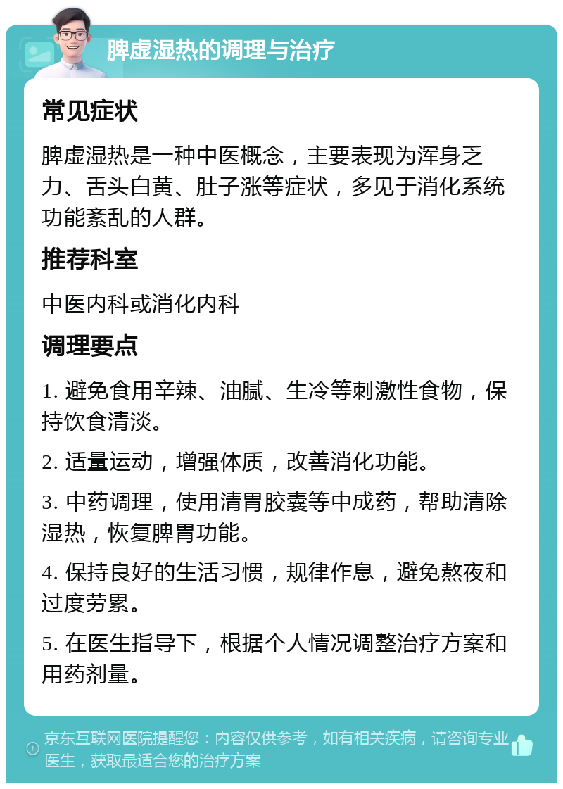 脾虚湿热的调理与治疗 常见症状 脾虚湿热是一种中医概念，主要表现为浑身乏力、舌头白黄、肚子涨等症状，多见于消化系统功能紊乱的人群。 推荐科室 中医内科或消化内科 调理要点 1. 避免食用辛辣、油腻、生冷等刺激性食物，保持饮食清淡。 2. 适量运动，增强体质，改善消化功能。 3. 中药调理，使用清胃胶囊等中成药，帮助清除湿热，恢复脾胃功能。 4. 保持良好的生活习惯，规律作息，避免熬夜和过度劳累。 5. 在医生指导下，根据个人情况调整治疗方案和用药剂量。