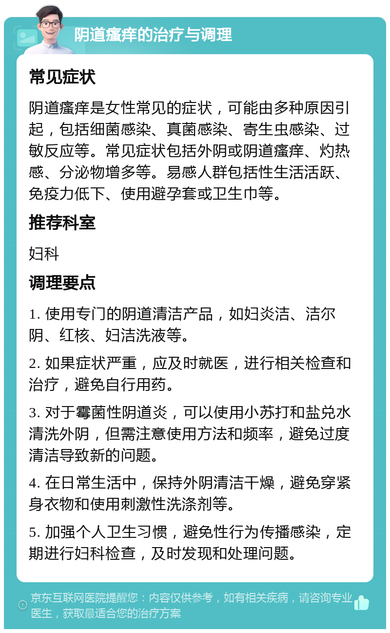 阴道瘙痒的治疗与调理 常见症状 阴道瘙痒是女性常见的症状，可能由多种原因引起，包括细菌感染、真菌感染、寄生虫感染、过敏反应等。常见症状包括外阴或阴道瘙痒、灼热感、分泌物增多等。易感人群包括性生活活跃、免疫力低下、使用避孕套或卫生巾等。 推荐科室 妇科 调理要点 1. 使用专门的阴道清洁产品，如妇炎洁、洁尔阴、红核、妇洁洗液等。 2. 如果症状严重，应及时就医，进行相关检查和治疗，避免自行用药。 3. 对于霉菌性阴道炎，可以使用小苏打和盐兑水清洗外阴，但需注意使用方法和频率，避免过度清洁导致新的问题。 4. 在日常生活中，保持外阴清洁干燥，避免穿紧身衣物和使用刺激性洗涤剂等。 5. 加强个人卫生习惯，避免性行为传播感染，定期进行妇科检查，及时发现和处理问题。