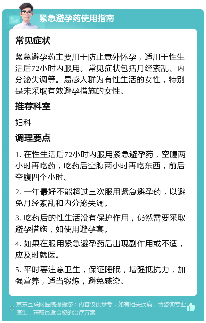 紧急避孕药使用指南 常见症状 紧急避孕药主要用于防止意外怀孕，适用于性生活后72小时内服用。常见症状包括月经紊乱、内分泌失调等。易感人群为有性生活的女性，特别是未采取有效避孕措施的女性。 推荐科室 妇科 调理要点 1. 在性生活后72小时内服用紧急避孕药，空腹两小时再吃药，吃药后空腹两小时再吃东西，前后空腹四个小时。 2. 一年最好不能超过三次服用紧急避孕药，以避免月经紊乱和内分泌失调。 3. 吃药后的性生活没有保护作用，仍然需要采取避孕措施，如使用避孕套。 4. 如果在服用紧急避孕药后出现副作用或不适，应及时就医。 5. 平时要注意卫生，保证睡眠，增强抵抗力，加强营养，适当锻炼，避免感染。