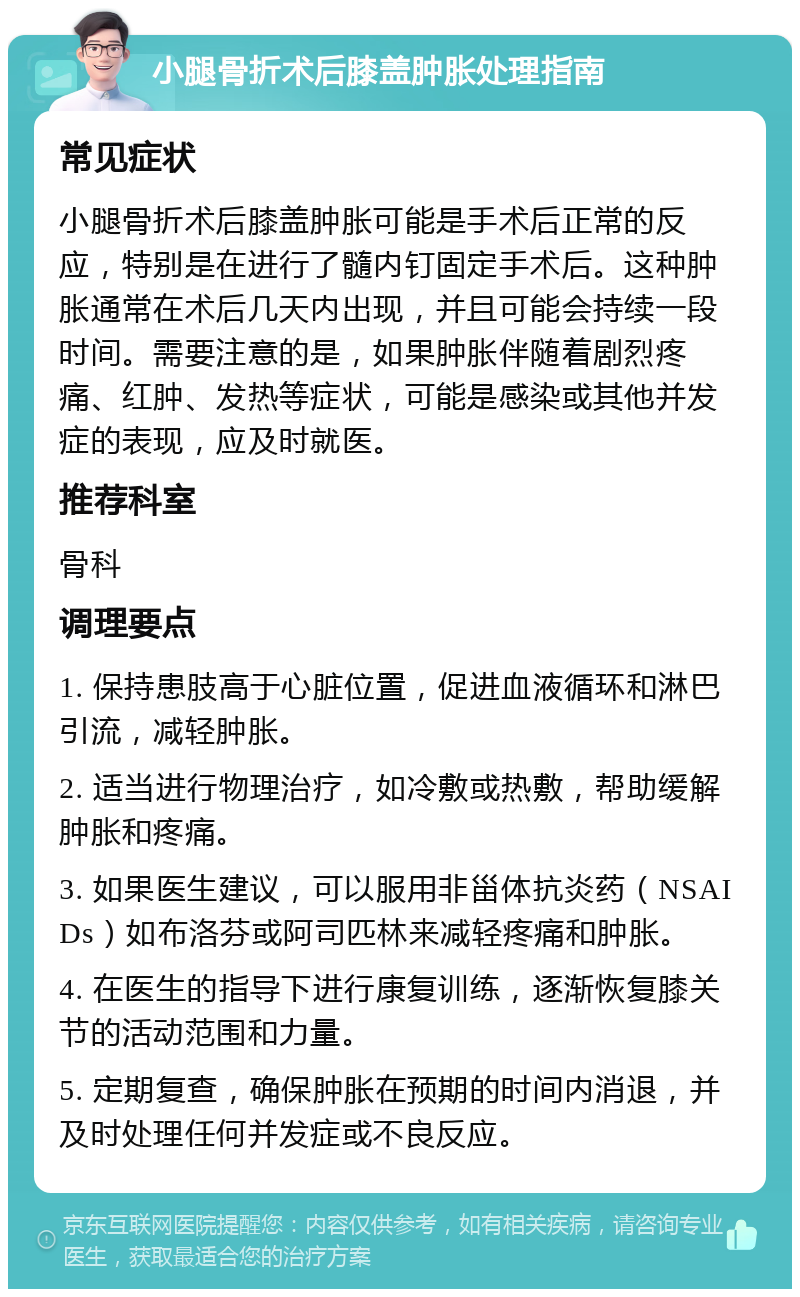 小腿骨折术后膝盖肿胀处理指南 常见症状 小腿骨折术后膝盖肿胀可能是手术后正常的反应，特别是在进行了髓内钉固定手术后。这种肿胀通常在术后几天内出现，并且可能会持续一段时间。需要注意的是，如果肿胀伴随着剧烈疼痛、红肿、发热等症状，可能是感染或其他并发症的表现，应及时就医。 推荐科室 骨科 调理要点 1. 保持患肢高于心脏位置，促进血液循环和淋巴引流，减轻肿胀。 2. 适当进行物理治疗，如冷敷或热敷，帮助缓解肿胀和疼痛。 3. 如果医生建议，可以服用非甾体抗炎药（NSAIDs）如布洛芬或阿司匹林来减轻疼痛和肿胀。 4. 在医生的指导下进行康复训练，逐渐恢复膝关节的活动范围和力量。 5. 定期复查，确保肿胀在预期的时间内消退，并及时处理任何并发症或不良反应。