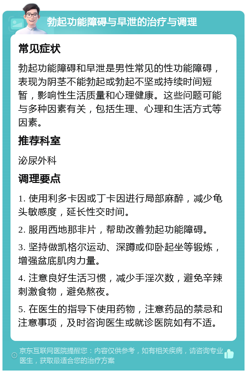 勃起功能障碍与早泄的治疗与调理 常见症状 勃起功能障碍和早泄是男性常见的性功能障碍，表现为阴茎不能勃起或勃起不坚或持续时间短暂，影响性生活质量和心理健康。这些问题可能与多种因素有关，包括生理、心理和生活方式等因素。 推荐科室 泌尿外科 调理要点 1. 使用利多卡因或丁卡因进行局部麻醉，减少龟头敏感度，延长性交时间。 2. 服用西地那非片，帮助改善勃起功能障碍。 3. 坚持做凯格尔运动、深蹲或仰卧起坐等锻炼，增强盆底肌肉力量。 4. 注意良好生活习惯，减少手淫次数，避免辛辣刺激食物，避免熬夜。 5. 在医生的指导下使用药物，注意药品的禁忌和注意事项，及时咨询医生或就诊医院如有不适。