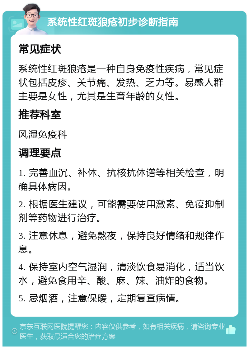 系统性红斑狼疮初步诊断指南 常见症状 系统性红斑狼疮是一种自身免疫性疾病，常见症状包括皮疹、关节痛、发热、乏力等。易感人群主要是女性，尤其是生育年龄的女性。 推荐科室 风湿免疫科 调理要点 1. 完善血沉、补体、抗核抗体谱等相关检查，明确具体病因。 2. 根据医生建议，可能需要使用激素、免疫抑制剂等药物进行治疗。 3. 注意休息，避免熬夜，保持良好情绪和规律作息。 4. 保持室内空气湿润，清淡饮食易消化，适当饮水，避免食用辛、酸、麻、辣、油炸的食物。 5. 忌烟酒，注意保暖，定期复查病情。