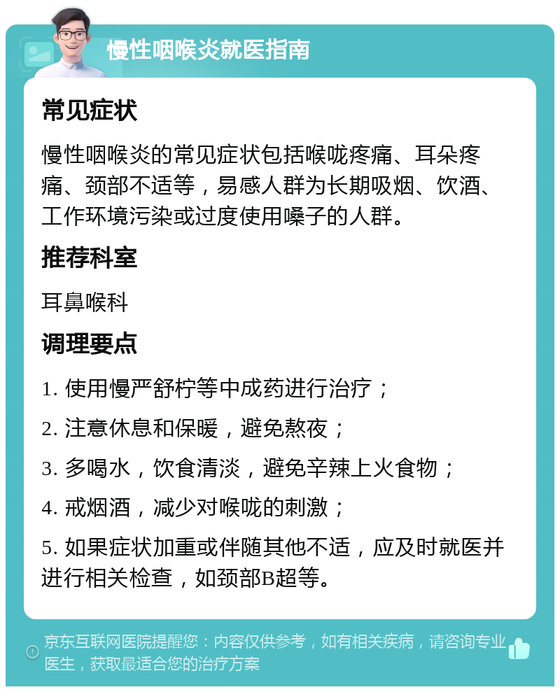 慢性咽喉炎就医指南 常见症状 慢性咽喉炎的常见症状包括喉咙疼痛、耳朵疼痛、颈部不适等，易感人群为长期吸烟、饮酒、工作环境污染或过度使用嗓子的人群。 推荐科室 耳鼻喉科 调理要点 1. 使用慢严舒柠等中成药进行治疗； 2. 注意休息和保暖，避免熬夜； 3. 多喝水，饮食清淡，避免辛辣上火食物； 4. 戒烟酒，减少对喉咙的刺激； 5. 如果症状加重或伴随其他不适，应及时就医并进行相关检查，如颈部B超等。