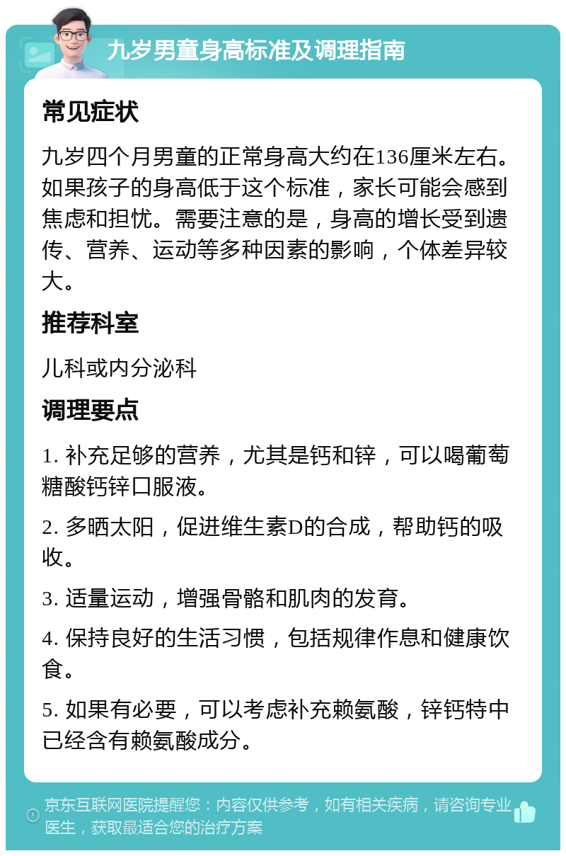 九岁男童身高标准及调理指南 常见症状 九岁四个月男童的正常身高大约在136厘米左右。如果孩子的身高低于这个标准，家长可能会感到焦虑和担忧。需要注意的是，身高的增长受到遗传、营养、运动等多种因素的影响，个体差异较大。 推荐科室 儿科或内分泌科 调理要点 1. 补充足够的营养，尤其是钙和锌，可以喝葡萄糖酸钙锌口服液。 2. 多晒太阳，促进维生素D的合成，帮助钙的吸收。 3. 适量运动，增强骨骼和肌肉的发育。 4. 保持良好的生活习惯，包括规律作息和健康饮食。 5. 如果有必要，可以考虑补充赖氨酸，锌钙特中已经含有赖氨酸成分。