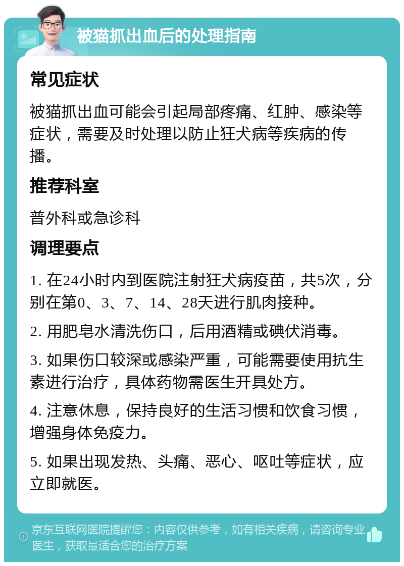 被猫抓出血后的处理指南 常见症状 被猫抓出血可能会引起局部疼痛、红肿、感染等症状，需要及时处理以防止狂犬病等疾病的传播。 推荐科室 普外科或急诊科 调理要点 1. 在24小时内到医院注射狂犬病疫苗，共5次，分别在第0、3、7、14、28天进行肌肉接种。 2. 用肥皂水清洗伤口，后用酒精或碘伏消毒。 3. 如果伤口较深或感染严重，可能需要使用抗生素进行治疗，具体药物需医生开具处方。 4. 注意休息，保持良好的生活习惯和饮食习惯，增强身体免疫力。 5. 如果出现发热、头痛、恶心、呕吐等症状，应立即就医。