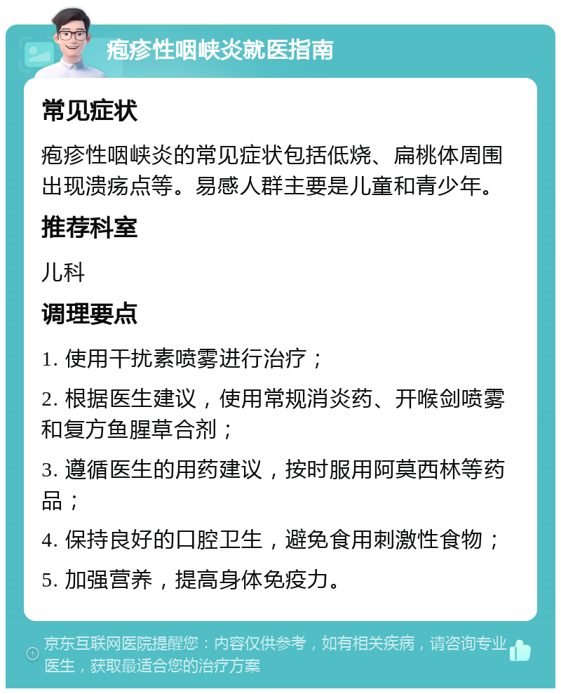 疱疹性咽峡炎就医指南 常见症状 疱疹性咽峡炎的常见症状包括低烧、扁桃体周围出现溃疡点等。易感人群主要是儿童和青少年。 推荐科室 儿科 调理要点 1. 使用干扰素喷雾进行治疗； 2. 根据医生建议，使用常规消炎药、开喉剑喷雾和复方鱼腥草合剂； 3. 遵循医生的用药建议，按时服用阿莫西林等药品； 4. 保持良好的口腔卫生，避免食用刺激性食物； 5. 加强营养，提高身体免疫力。