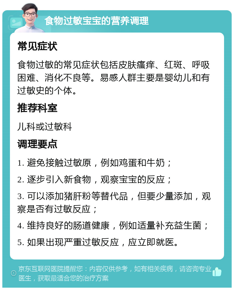 食物过敏宝宝的营养调理 常见症状 食物过敏的常见症状包括皮肤瘙痒、红斑、呼吸困难、消化不良等。易感人群主要是婴幼儿和有过敏史的个体。 推荐科室 儿科或过敏科 调理要点 1. 避免接触过敏原，例如鸡蛋和牛奶； 2. 逐步引入新食物，观察宝宝的反应； 3. 可以添加猪肝粉等替代品，但要少量添加，观察是否有过敏反应； 4. 维持良好的肠道健康，例如适量补充益生菌； 5. 如果出现严重过敏反应，应立即就医。