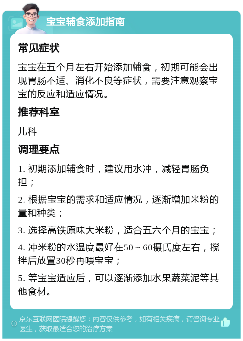 宝宝辅食添加指南 常见症状 宝宝在五个月左右开始添加辅食，初期可能会出现胃肠不适、消化不良等症状，需要注意观察宝宝的反应和适应情况。 推荐科室 儿科 调理要点 1. 初期添加辅食时，建议用水冲，减轻胃肠负担； 2. 根据宝宝的需求和适应情况，逐渐增加米粉的量和种类； 3. 选择高铁原味大米粉，适合五六个月的宝宝； 4. 冲米粉的水温度最好在50～60摄氏度左右，搅拌后放置30秒再喂宝宝； 5. 等宝宝适应后，可以逐渐添加水果蔬菜泥等其他食材。