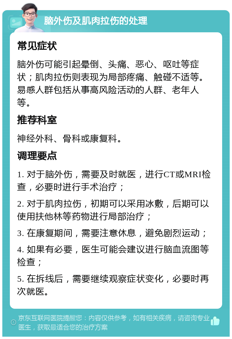 脑外伤及肌肉拉伤的处理 常见症状 脑外伤可能引起晕倒、头痛、恶心、呕吐等症状；肌肉拉伤则表现为局部疼痛、触碰不适等。易感人群包括从事高风险活动的人群、老年人等。 推荐科室 神经外科、骨科或康复科。 调理要点 1. 对于脑外伤，需要及时就医，进行CT或MRI检查，必要时进行手术治疗； 2. 对于肌肉拉伤，初期可以采用冰敷，后期可以使用扶他林等药物进行局部治疗； 3. 在康复期间，需要注意休息，避免剧烈运动； 4. 如果有必要，医生可能会建议进行脑血流图等检查； 5. 在拆线后，需要继续观察症状变化，必要时再次就医。