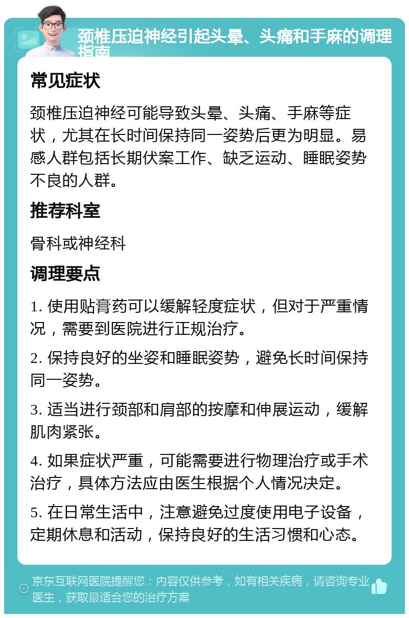 颈椎压迫神经引起头晕、头痛和手麻的调理指南 常见症状 颈椎压迫神经可能导致头晕、头痛、手麻等症状，尤其在长时间保持同一姿势后更为明显。易感人群包括长期伏案工作、缺乏运动、睡眠姿势不良的人群。 推荐科室 骨科或神经科 调理要点 1. 使用贴膏药可以缓解轻度症状，但对于严重情况，需要到医院进行正规治疗。 2. 保持良好的坐姿和睡眠姿势，避免长时间保持同一姿势。 3. 适当进行颈部和肩部的按摩和伸展运动，缓解肌肉紧张。 4. 如果症状严重，可能需要进行物理治疗或手术治疗，具体方法应由医生根据个人情况决定。 5. 在日常生活中，注意避免过度使用电子设备，定期休息和活动，保持良好的生活习惯和心态。