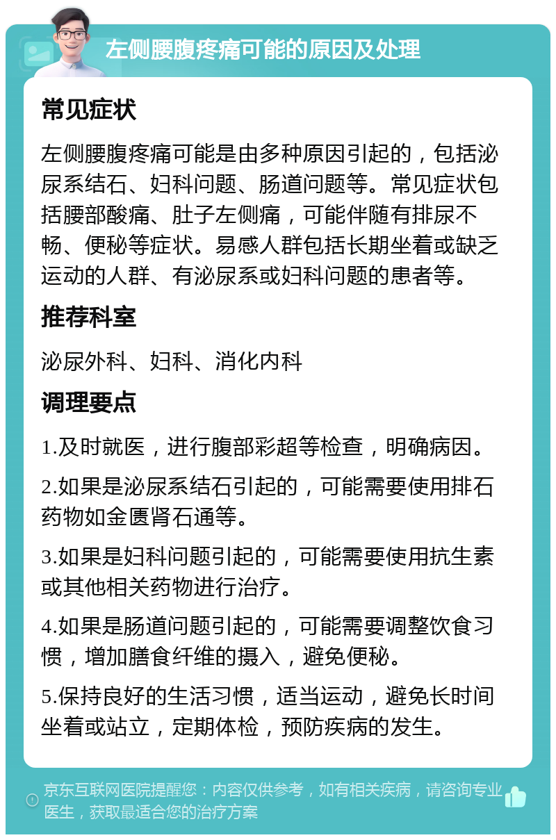 左侧腰腹疼痛可能的原因及处理 常见症状 左侧腰腹疼痛可能是由多种原因引起的，包括泌尿系结石、妇科问题、肠道问题等。常见症状包括腰部酸痛、肚子左侧痛，可能伴随有排尿不畅、便秘等症状。易感人群包括长期坐着或缺乏运动的人群、有泌尿系或妇科问题的患者等。 推荐科室 泌尿外科、妇科、消化内科 调理要点 1.及时就医，进行腹部彩超等检查，明确病因。 2.如果是泌尿系结石引起的，可能需要使用排石药物如金匮肾石通等。 3.如果是妇科问题引起的，可能需要使用抗生素或其他相关药物进行治疗。 4.如果是肠道问题引起的，可能需要调整饮食习惯，增加膳食纤维的摄入，避免便秘。 5.保持良好的生活习惯，适当运动，避免长时间坐着或站立，定期体检，预防疾病的发生。