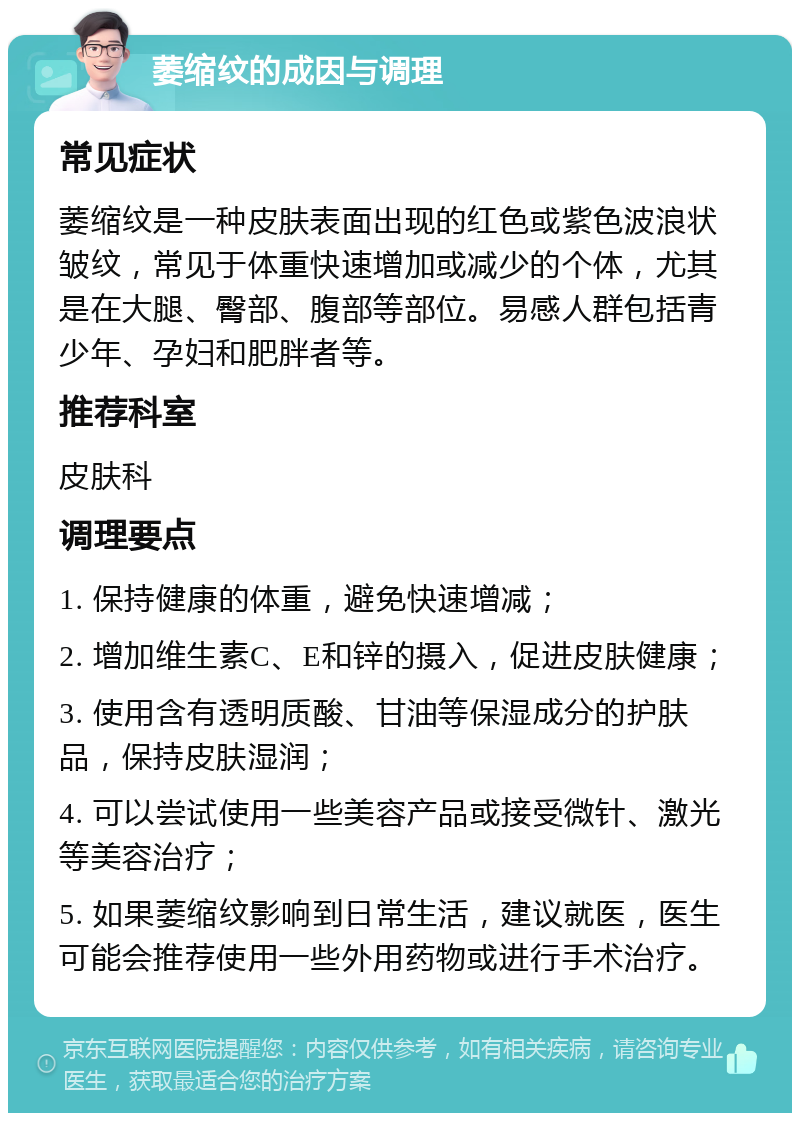 萎缩纹的成因与调理 常见症状 萎缩纹是一种皮肤表面出现的红色或紫色波浪状皱纹，常见于体重快速增加或减少的个体，尤其是在大腿、臀部、腹部等部位。易感人群包括青少年、孕妇和肥胖者等。 推荐科室 皮肤科 调理要点 1. 保持健康的体重，避免快速增减； 2. 增加维生素C、E和锌的摄入，促进皮肤健康； 3. 使用含有透明质酸、甘油等保湿成分的护肤品，保持皮肤湿润； 4. 可以尝试使用一些美容产品或接受微针、激光等美容治疗； 5. 如果萎缩纹影响到日常生活，建议就医，医生可能会推荐使用一些外用药物或进行手术治疗。