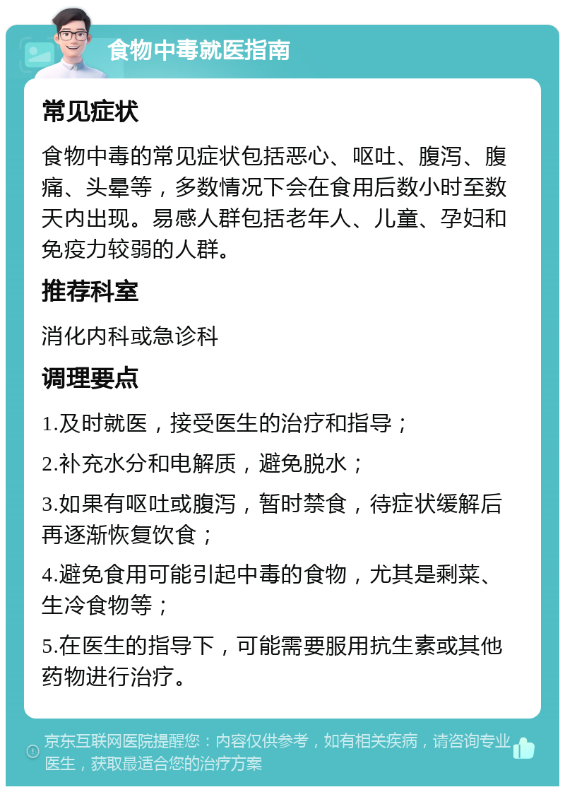 食物中毒就医指南 常见症状 食物中毒的常见症状包括恶心、呕吐、腹泻、腹痛、头晕等，多数情况下会在食用后数小时至数天内出现。易感人群包括老年人、儿童、孕妇和免疫力较弱的人群。 推荐科室 消化内科或急诊科 调理要点 1.及时就医，接受医生的治疗和指导； 2.补充水分和电解质，避免脱水； 3.如果有呕吐或腹泻，暂时禁食，待症状缓解后再逐渐恢复饮食； 4.避免食用可能引起中毒的食物，尤其是剩菜、生冷食物等； 5.在医生的指导下，可能需要服用抗生素或其他药物进行治疗。