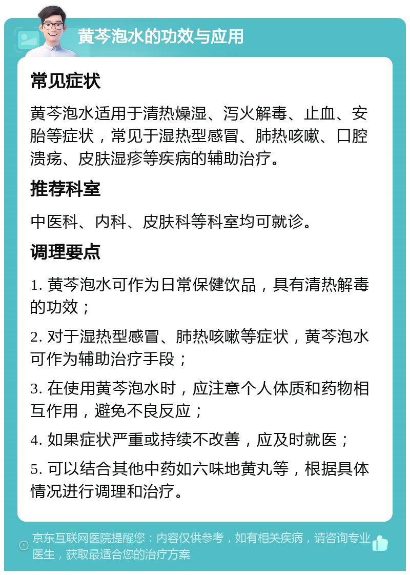 黄芩泡水的功效与应用 常见症状 黄芩泡水适用于清热燥湿、泻火解毒、止血、安胎等症状，常见于湿热型感冒、肺热咳嗽、口腔溃疡、皮肤湿疹等疾病的辅助治疗。 推荐科室 中医科、内科、皮肤科等科室均可就诊。 调理要点 1. 黄芩泡水可作为日常保健饮品，具有清热解毒的功效； 2. 对于湿热型感冒、肺热咳嗽等症状，黄芩泡水可作为辅助治疗手段； 3. 在使用黄芩泡水时，应注意个人体质和药物相互作用，避免不良反应； 4. 如果症状严重或持续不改善，应及时就医； 5. 可以结合其他中药如六味地黄丸等，根据具体情况进行调理和治疗。