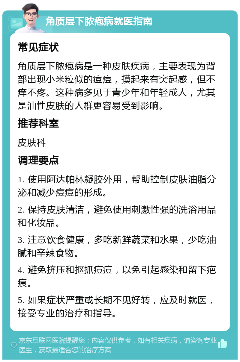 角质层下脓疱病就医指南 常见症状 角质层下脓疱病是一种皮肤疾病，主要表现为背部出现小米粒似的痘痘，摸起来有突起感，但不痒不疼。这种病多见于青少年和年轻成人，尤其是油性皮肤的人群更容易受到影响。 推荐科室 皮肤科 调理要点 1. 使用阿达帕林凝胶外用，帮助控制皮肤油脂分泌和减少痘痘的形成。 2. 保持皮肤清洁，避免使用刺激性强的洗浴用品和化妆品。 3. 注意饮食健康，多吃新鲜蔬菜和水果，少吃油腻和辛辣食物。 4. 避免挤压和抠抓痘痘，以免引起感染和留下疤痕。 5. 如果症状严重或长期不见好转，应及时就医，接受专业的治疗和指导。