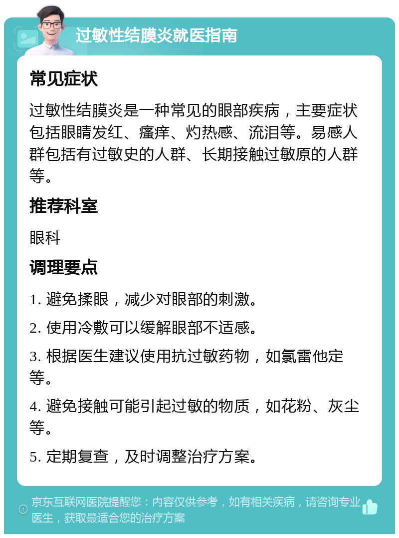 过敏性结膜炎就医指南 常见症状 过敏性结膜炎是一种常见的眼部疾病，主要症状包括眼睛发红、瘙痒、灼热感、流泪等。易感人群包括有过敏史的人群、长期接触过敏原的人群等。 推荐科室 眼科 调理要点 1. 避免揉眼，减少对眼部的刺激。 2. 使用冷敷可以缓解眼部不适感。 3. 根据医生建议使用抗过敏药物，如氯雷他定等。 4. 避免接触可能引起过敏的物质，如花粉、灰尘等。 5. 定期复查，及时调整治疗方案。