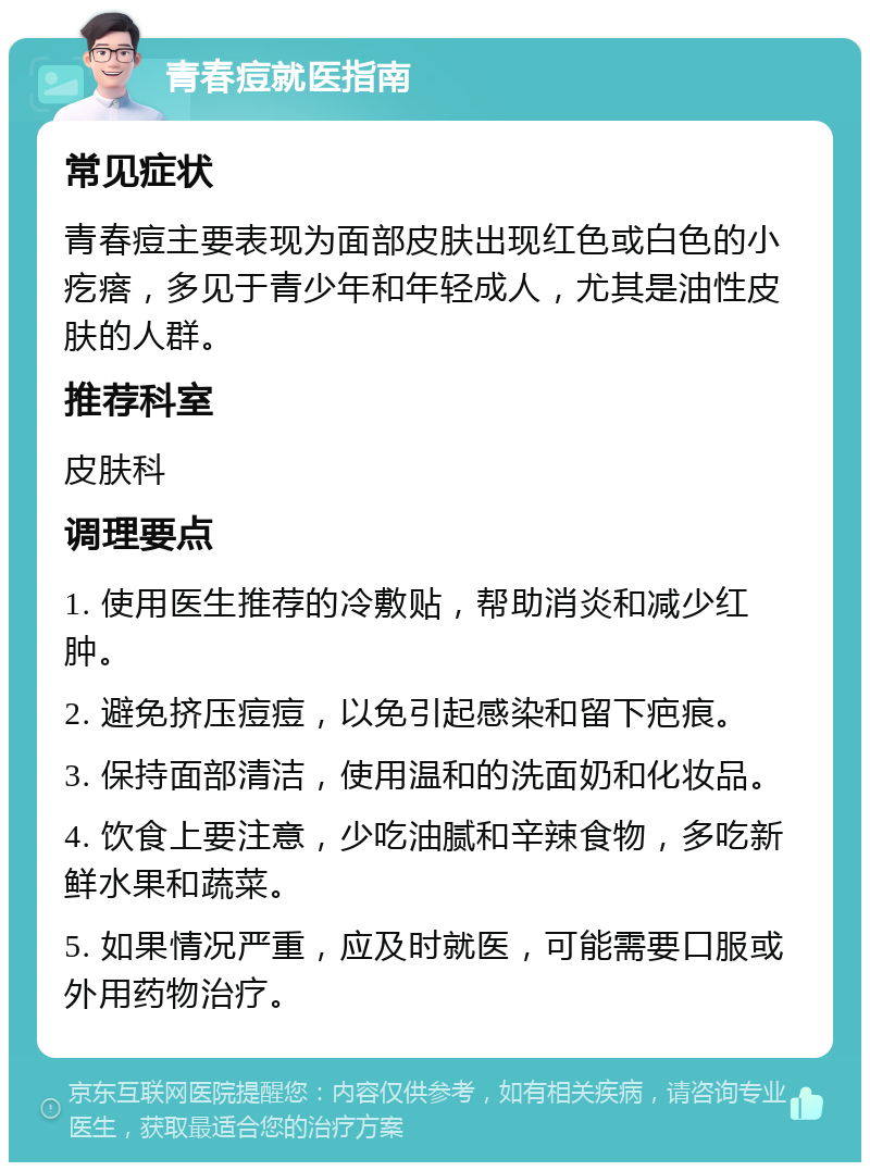 青春痘就医指南 常见症状 青春痘主要表现为面部皮肤出现红色或白色的小疙瘩，多见于青少年和年轻成人，尤其是油性皮肤的人群。 推荐科室 皮肤科 调理要点 1. 使用医生推荐的冷敷贴，帮助消炎和减少红肿。 2. 避免挤压痘痘，以免引起感染和留下疤痕。 3. 保持面部清洁，使用温和的洗面奶和化妆品。 4. 饮食上要注意，少吃油腻和辛辣食物，多吃新鲜水果和蔬菜。 5. 如果情况严重，应及时就医，可能需要口服或外用药物治疗。