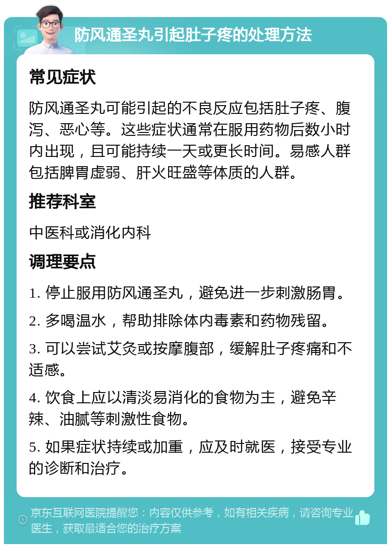 防风通圣丸引起肚子疼的处理方法 常见症状 防风通圣丸可能引起的不良反应包括肚子疼、腹泻、恶心等。这些症状通常在服用药物后数小时内出现，且可能持续一天或更长时间。易感人群包括脾胃虚弱、肝火旺盛等体质的人群。 推荐科室 中医科或消化内科 调理要点 1. 停止服用防风通圣丸，避免进一步刺激肠胃。 2. 多喝温水，帮助排除体内毒素和药物残留。 3. 可以尝试艾灸或按摩腹部，缓解肚子疼痛和不适感。 4. 饮食上应以清淡易消化的食物为主，避免辛辣、油腻等刺激性食物。 5. 如果症状持续或加重，应及时就医，接受专业的诊断和治疗。