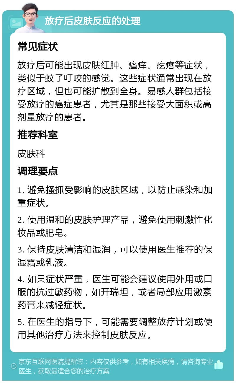 放疗后皮肤反应的处理 常见症状 放疗后可能出现皮肤红肿、瘙痒、疙瘩等症状，类似于蚊子叮咬的感觉。这些症状通常出现在放疗区域，但也可能扩散到全身。易感人群包括接受放疗的癌症患者，尤其是那些接受大面积或高剂量放疗的患者。 推荐科室 皮肤科 调理要点 1. 避免搔抓受影响的皮肤区域，以防止感染和加重症状。 2. 使用温和的皮肤护理产品，避免使用刺激性化妆品或肥皂。 3. 保持皮肤清洁和湿润，可以使用医生推荐的保湿霜或乳液。 4. 如果症状严重，医生可能会建议使用外用或口服的抗过敏药物，如开瑞坦，或者局部应用激素药膏来减轻症状。 5. 在医生的指导下，可能需要调整放疗计划或使用其他治疗方法来控制皮肤反应。