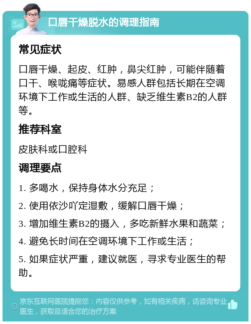 口唇干燥脱水的调理指南 常见症状 口唇干燥、起皮、红肿，鼻尖红肿，可能伴随着口干、喉咙痛等症状。易感人群包括长期在空调环境下工作或生活的人群、缺乏维生素B2的人群等。 推荐科室 皮肤科或口腔科 调理要点 1. 多喝水，保持身体水分充足； 2. 使用依沙吖定湿敷，缓解口唇干燥； 3. 增加维生素B2的摄入，多吃新鲜水果和蔬菜； 4. 避免长时间在空调环境下工作或生活； 5. 如果症状严重，建议就医，寻求专业医生的帮助。