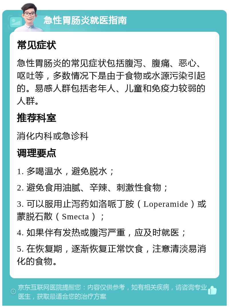 急性胃肠炎就医指南 常见症状 急性胃肠炎的常见症状包括腹泻、腹痛、恶心、呕吐等，多数情况下是由于食物或水源污染引起的。易感人群包括老年人、儿童和免疫力较弱的人群。 推荐科室 消化内科或急诊科 调理要点 1. 多喝温水，避免脱水； 2. 避免食用油腻、辛辣、刺激性食物； 3. 可以服用止泻药如洛哌丁胺（Loperamide）或蒙脱石散（Smecta）； 4. 如果伴有发热或腹泻严重，应及时就医； 5. 在恢复期，逐渐恢复正常饮食，注意清淡易消化的食物。