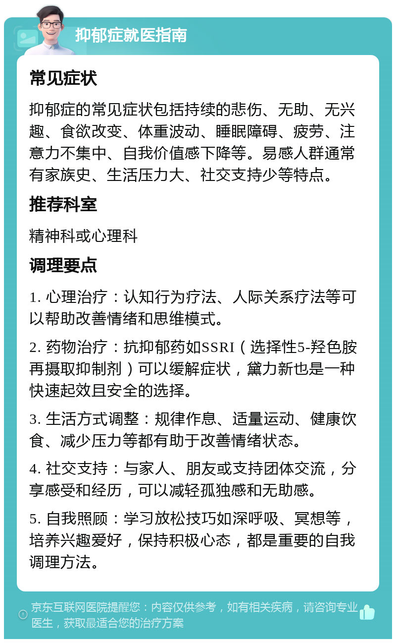 抑郁症就医指南 常见症状 抑郁症的常见症状包括持续的悲伤、无助、无兴趣、食欲改变、体重波动、睡眠障碍、疲劳、注意力不集中、自我价值感下降等。易感人群通常有家族史、生活压力大、社交支持少等特点。 推荐科室 精神科或心理科 调理要点 1. 心理治疗：认知行为疗法、人际关系疗法等可以帮助改善情绪和思维模式。 2. 药物治疗：抗抑郁药如SSRI（选择性5-羟色胺再摄取抑制剂）可以缓解症状，黛力新也是一种快速起效且安全的选择。 3. 生活方式调整：规律作息、适量运动、健康饮食、减少压力等都有助于改善情绪状态。 4. 社交支持：与家人、朋友或支持团体交流，分享感受和经历，可以减轻孤独感和无助感。 5. 自我照顾：学习放松技巧如深呼吸、冥想等，培养兴趣爱好，保持积极心态，都是重要的自我调理方法。