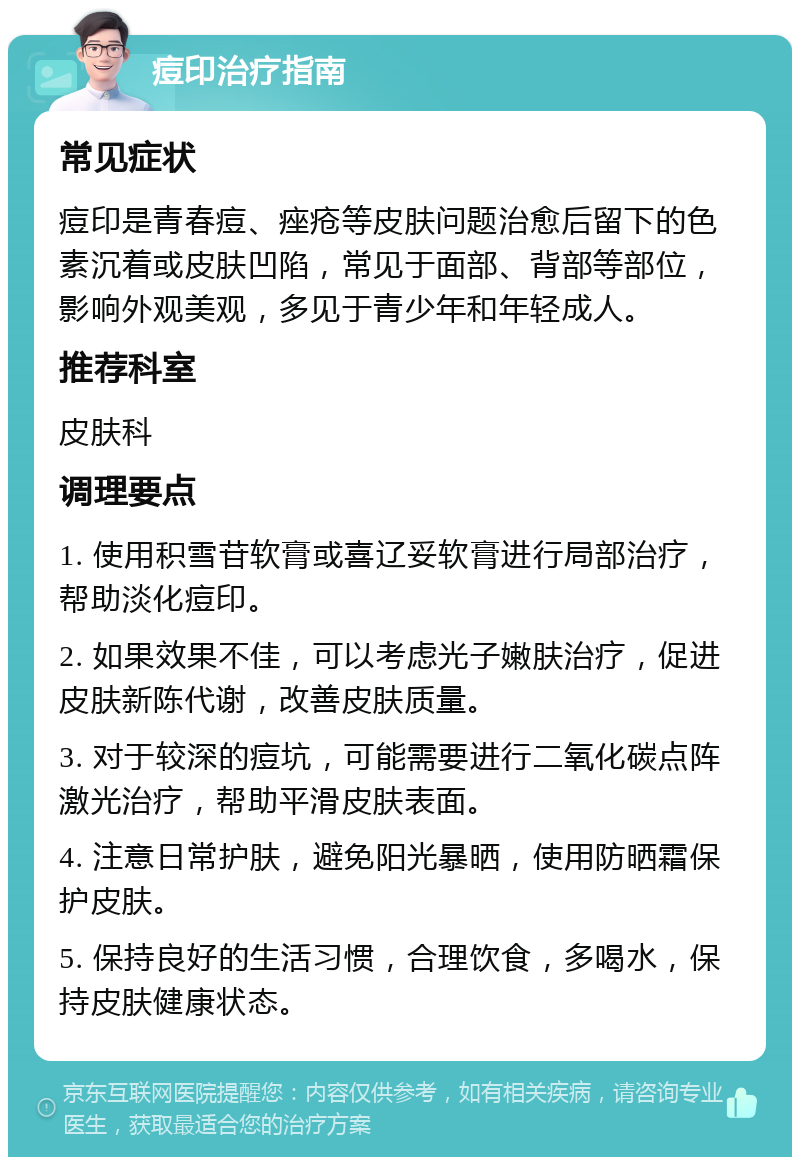 痘印治疗指南 常见症状 痘印是青春痘、痤疮等皮肤问题治愈后留下的色素沉着或皮肤凹陷，常见于面部、背部等部位，影响外观美观，多见于青少年和年轻成人。 推荐科室 皮肤科 调理要点 1. 使用积雪苷软膏或喜辽妥软膏进行局部治疗，帮助淡化痘印。 2. 如果效果不佳，可以考虑光子嫩肤治疗，促进皮肤新陈代谢，改善皮肤质量。 3. 对于较深的痘坑，可能需要进行二氧化碳点阵激光治疗，帮助平滑皮肤表面。 4. 注意日常护肤，避免阳光暴晒，使用防晒霜保护皮肤。 5. 保持良好的生活习惯，合理饮食，多喝水，保持皮肤健康状态。