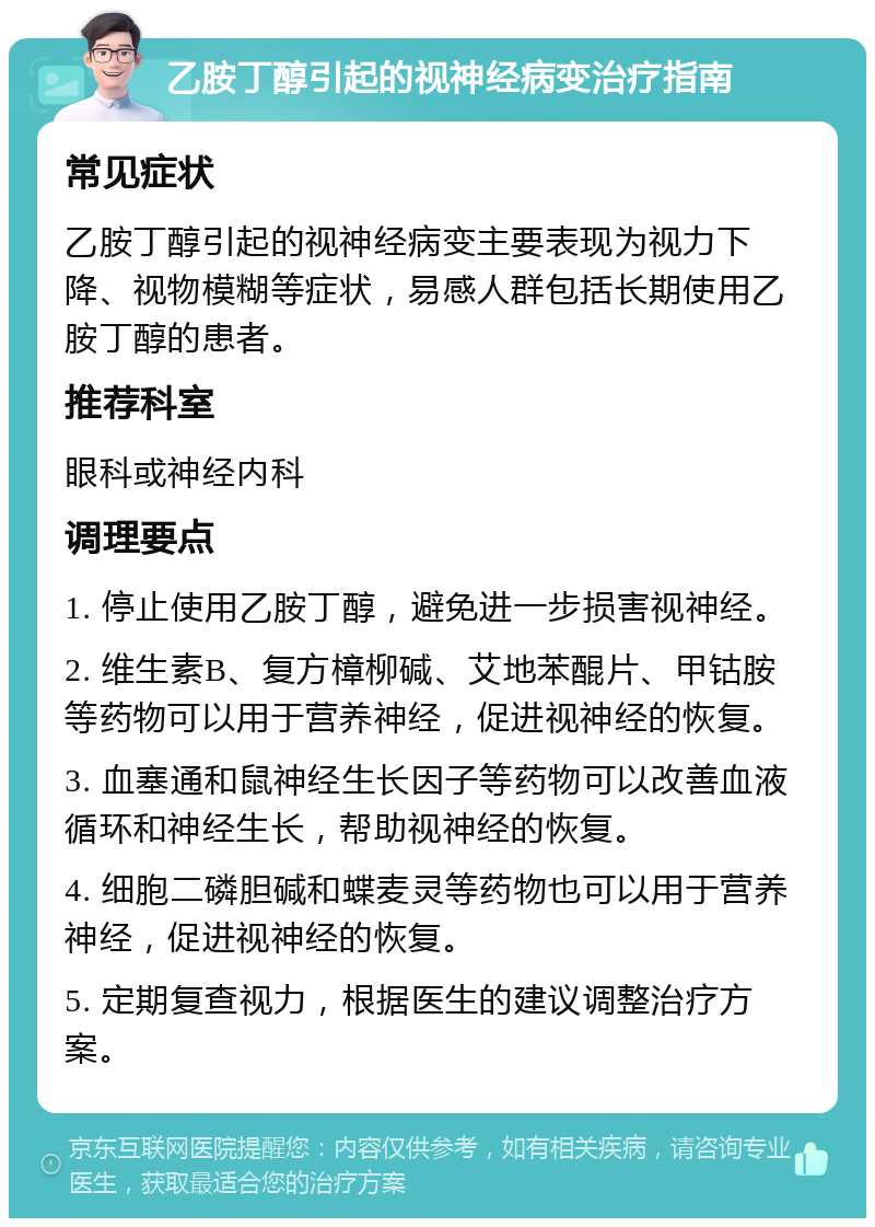 乙胺丁醇引起的视神经病变治疗指南 常见症状 乙胺丁醇引起的视神经病变主要表现为视力下降、视物模糊等症状，易感人群包括长期使用乙胺丁醇的患者。 推荐科室 眼科或神经内科 调理要点 1. 停止使用乙胺丁醇，避免进一步损害视神经。 2. 维生素B、复方樟柳碱、艾地苯醌片、甲钴胺等药物可以用于营养神经，促进视神经的恢复。 3. 血塞通和鼠神经生长因子等药物可以改善血液循环和神经生长，帮助视神经的恢复。 4. 细胞二磷胆碱和蝶麦灵等药物也可以用于营养神经，促进视神经的恢复。 5. 定期复查视力，根据医生的建议调整治疗方案。