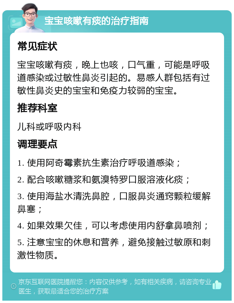 宝宝咳嗽有痰的治疗指南 常见症状 宝宝咳嗽有痰，晚上也咳，口气重，可能是呼吸道感染或过敏性鼻炎引起的。易感人群包括有过敏性鼻炎史的宝宝和免疫力较弱的宝宝。 推荐科室 儿科或呼吸内科 调理要点 1. 使用阿奇霉素抗生素治疗呼吸道感染； 2. 配合咳嗽糖浆和氨溴特罗口服溶液化痰； 3. 使用海盐水清洗鼻腔，口服鼻炎通窍颗粒缓解鼻塞； 4. 如果效果欠佳，可以考虑使用内舒拿鼻喷剂； 5. 注意宝宝的休息和营养，避免接触过敏原和刺激性物质。