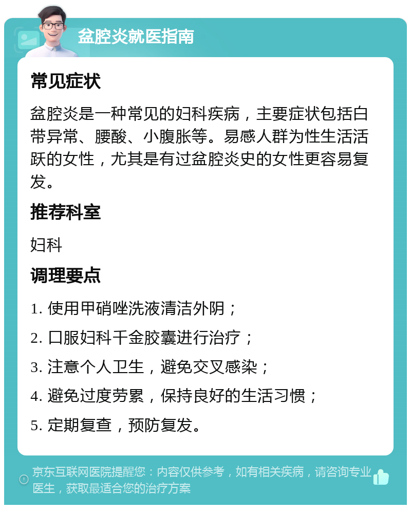 盆腔炎就医指南 常见症状 盆腔炎是一种常见的妇科疾病，主要症状包括白带异常、腰酸、小腹胀等。易感人群为性生活活跃的女性，尤其是有过盆腔炎史的女性更容易复发。 推荐科室 妇科 调理要点 1. 使用甲硝唑洗液清洁外阴； 2. 口服妇科千金胶囊进行治疗； 3. 注意个人卫生，避免交叉感染； 4. 避免过度劳累，保持良好的生活习惯； 5. 定期复查，预防复发。