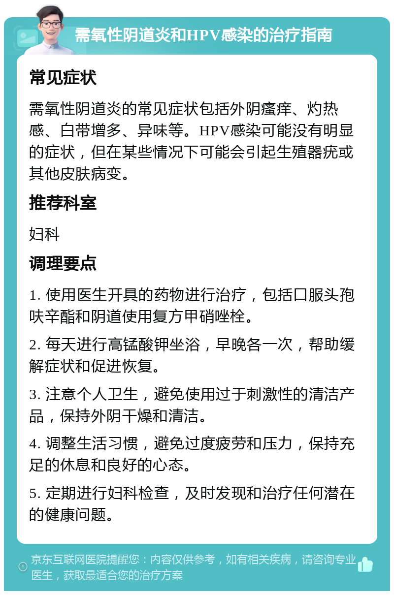 需氧性阴道炎和HPV感染的治疗指南 常见症状 需氧性阴道炎的常见症状包括外阴瘙痒、灼热感、白带增多、异味等。HPV感染可能没有明显的症状，但在某些情况下可能会引起生殖器疣或其他皮肤病变。 推荐科室 妇科 调理要点 1. 使用医生开具的药物进行治疗，包括口服头孢呋辛酯和阴道使用复方甲硝唑栓。 2. 每天进行高锰酸钾坐浴，早晚各一次，帮助缓解症状和促进恢复。 3. 注意个人卫生，避免使用过于刺激性的清洁产品，保持外阴干燥和清洁。 4. 调整生活习惯，避免过度疲劳和压力，保持充足的休息和良好的心态。 5. 定期进行妇科检查，及时发现和治疗任何潜在的健康问题。