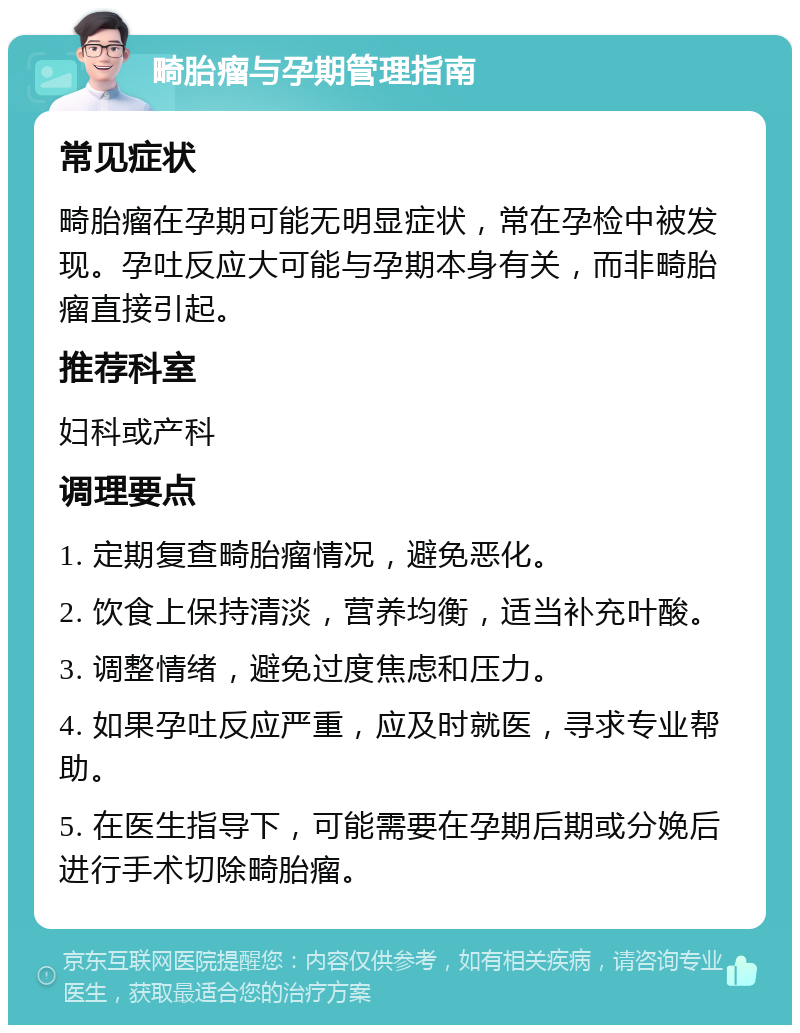 畸胎瘤与孕期管理指南 常见症状 畸胎瘤在孕期可能无明显症状，常在孕检中被发现。孕吐反应大可能与孕期本身有关，而非畸胎瘤直接引起。 推荐科室 妇科或产科 调理要点 1. 定期复查畸胎瘤情况，避免恶化。 2. 饮食上保持清淡，营养均衡，适当补充叶酸。 3. 调整情绪，避免过度焦虑和压力。 4. 如果孕吐反应严重，应及时就医，寻求专业帮助。 5. 在医生指导下，可能需要在孕期后期或分娩后进行手术切除畸胎瘤。