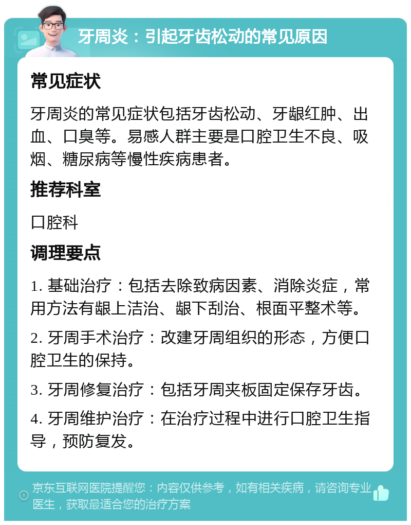 牙周炎：引起牙齿松动的常见原因 常见症状 牙周炎的常见症状包括牙齿松动、牙龈红肿、出血、口臭等。易感人群主要是口腔卫生不良、吸烟、糖尿病等慢性疾病患者。 推荐科室 口腔科 调理要点 1. 基础治疗：包括去除致病因素、消除炎症，常用方法有龈上洁治、龈下刮治、根面平整术等。 2. 牙周手术治疗：改建牙周组织的形态，方便口腔卫生的保持。 3. 牙周修复治疗：包括牙周夹板固定保存牙齿。 4. 牙周维护治疗：在治疗过程中进行口腔卫生指导，预防复发。