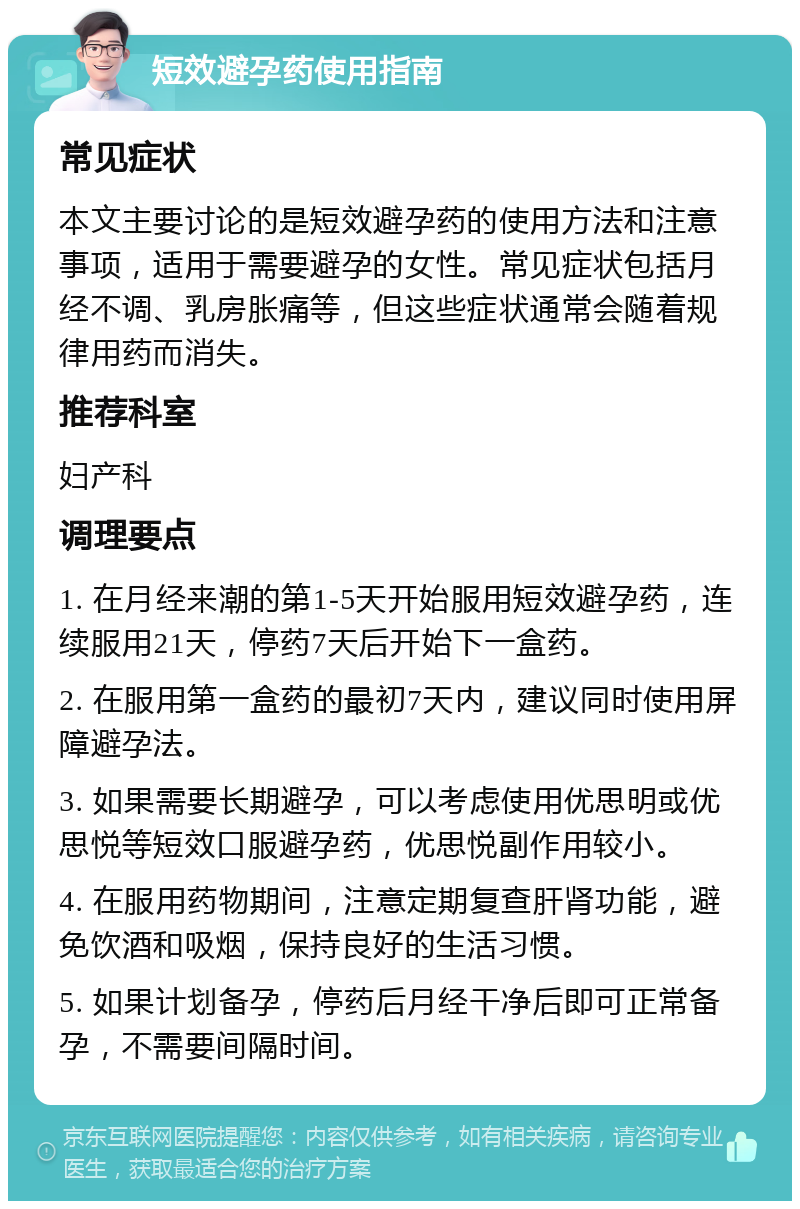 短效避孕药使用指南 常见症状 本文主要讨论的是短效避孕药的使用方法和注意事项，适用于需要避孕的女性。常见症状包括月经不调、乳房胀痛等，但这些症状通常会随着规律用药而消失。 推荐科室 妇产科 调理要点 1. 在月经来潮的第1-5天开始服用短效避孕药，连续服用21天，停药7天后开始下一盒药。 2. 在服用第一盒药的最初7天内，建议同时使用屏障避孕法。 3. 如果需要长期避孕，可以考虑使用优思明或优思悦等短效口服避孕药，优思悦副作用较小。 4. 在服用药物期间，注意定期复查肝肾功能，避免饮酒和吸烟，保持良好的生活习惯。 5. 如果计划备孕，停药后月经干净后即可正常备孕，不需要间隔时间。