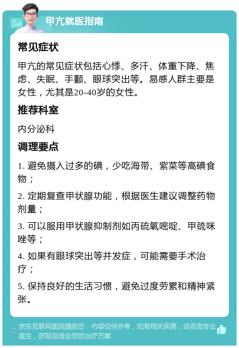 甲亢就医指南 常见症状 甲亢的常见症状包括心悸、多汗、体重下降、焦虑、失眠、手颤、眼球突出等。易感人群主要是女性，尤其是20-40岁的女性。 推荐科室 内分泌科 调理要点 1. 避免摄入过多的碘，少吃海带、紫菜等高碘食物； 2. 定期复查甲状腺功能，根据医生建议调整药物剂量； 3. 可以服用甲状腺抑制剂如丙硫氧嘧啶、甲巯咪唑等； 4. 如果有眼球突出等并发症，可能需要手术治疗； 5. 保持良好的生活习惯，避免过度劳累和精神紧张。