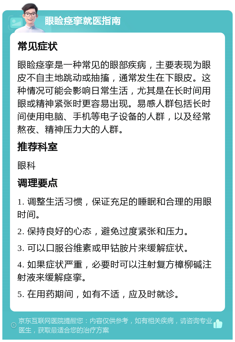 眼睑痉挛就医指南 常见症状 眼睑痉挛是一种常见的眼部疾病，主要表现为眼皮不自主地跳动或抽搐，通常发生在下眼皮。这种情况可能会影响日常生活，尤其是在长时间用眼或精神紧张时更容易出现。易感人群包括长时间使用电脑、手机等电子设备的人群，以及经常熬夜、精神压力大的人群。 推荐科室 眼科 调理要点 1. 调整生活习惯，保证充足的睡眠和合理的用眼时间。 2. 保持良好的心态，避免过度紧张和压力。 3. 可以口服谷维素或甲钴胺片来缓解症状。 4. 如果症状严重，必要时可以注射复方樟柳碱注射液来缓解痉挛。 5. 在用药期间，如有不适，应及时就诊。