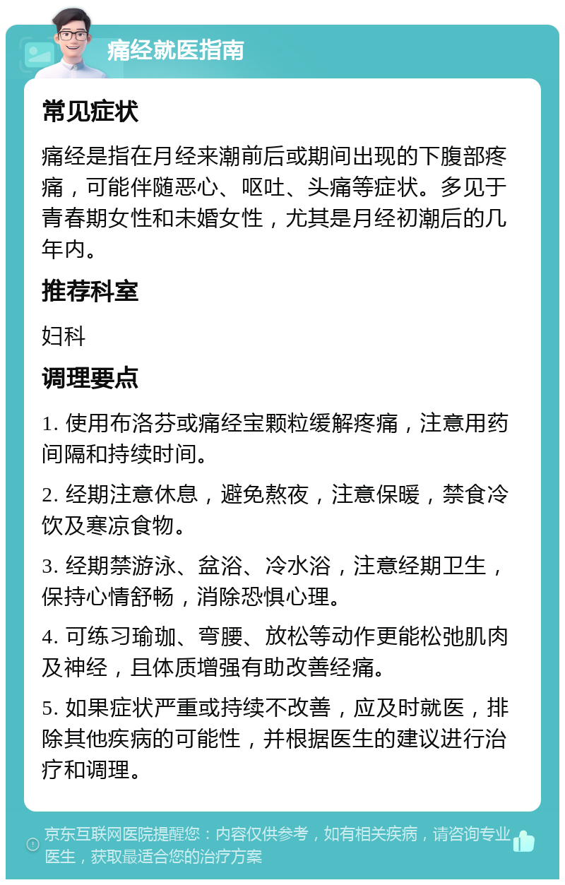 痛经就医指南 常见症状 痛经是指在月经来潮前后或期间出现的下腹部疼痛，可能伴随恶心、呕吐、头痛等症状。多见于青春期女性和未婚女性，尤其是月经初潮后的几年内。 推荐科室 妇科 调理要点 1. 使用布洛芬或痛经宝颗粒缓解疼痛，注意用药间隔和持续时间。 2. 经期注意休息，避免熬夜，注意保暖，禁食冷饮及寒凉食物。 3. 经期禁游泳、盆浴、冷水浴，注意经期卫生，保持心情舒畅，消除恐惧心理。 4. 可练习瑜珈、弯腰、放松等动作更能松弛肌肉及神经，且体质增强有助改善经痛。 5. 如果症状严重或持续不改善，应及时就医，排除其他疾病的可能性，并根据医生的建议进行治疗和调理。