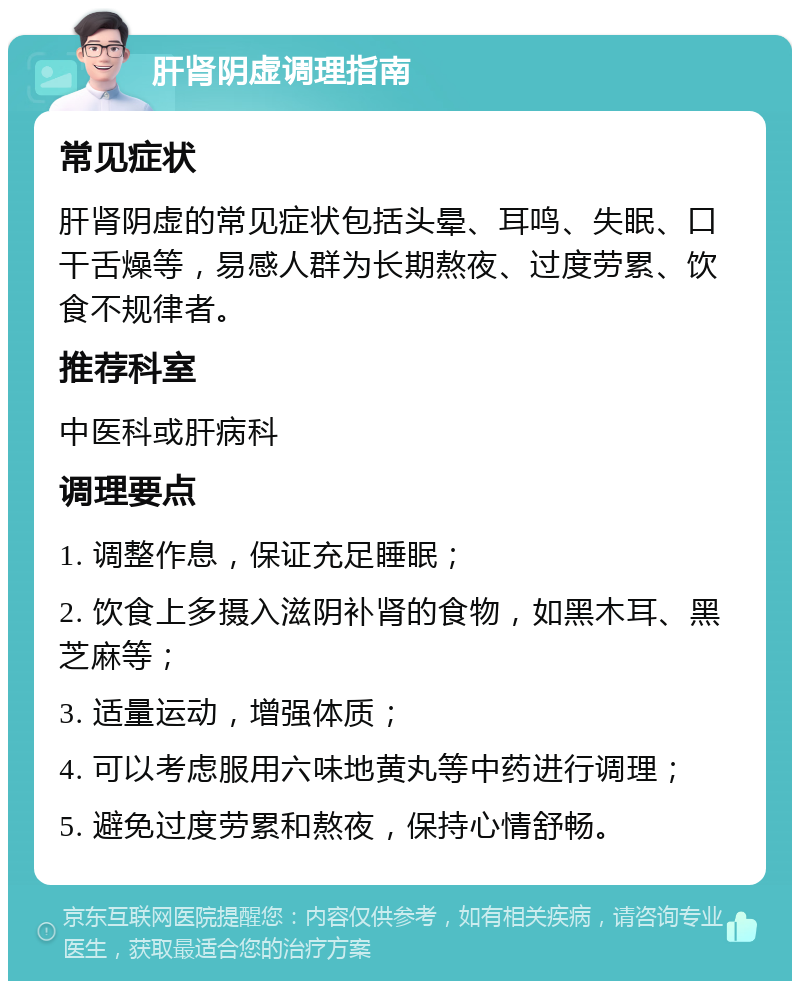 肝肾阴虚调理指南 常见症状 肝肾阴虚的常见症状包括头晕、耳鸣、失眠、口干舌燥等，易感人群为长期熬夜、过度劳累、饮食不规律者。 推荐科室 中医科或肝病科 调理要点 1. 调整作息，保证充足睡眠； 2. 饮食上多摄入滋阴补肾的食物，如黑木耳、黑芝麻等； 3. 适量运动，增强体质； 4. 可以考虑服用六味地黄丸等中药进行调理； 5. 避免过度劳累和熬夜，保持心情舒畅。