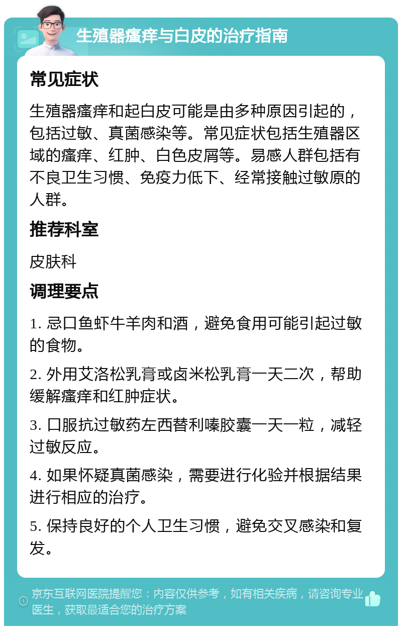 生殖器瘙痒与白皮的治疗指南 常见症状 生殖器瘙痒和起白皮可能是由多种原因引起的，包括过敏、真菌感染等。常见症状包括生殖器区域的瘙痒、红肿、白色皮屑等。易感人群包括有不良卫生习惯、免疫力低下、经常接触过敏原的人群。 推荐科室 皮肤科 调理要点 1. 忌口鱼虾牛羊肉和酒，避免食用可能引起过敏的食物。 2. 外用艾洛松乳膏或卤米松乳膏一天二次，帮助缓解瘙痒和红肿症状。 3. 口服抗过敏药左西替利嗪胶囊一天一粒，减轻过敏反应。 4. 如果怀疑真菌感染，需要进行化验并根据结果进行相应的治疗。 5. 保持良好的个人卫生习惯，避免交叉感染和复发。