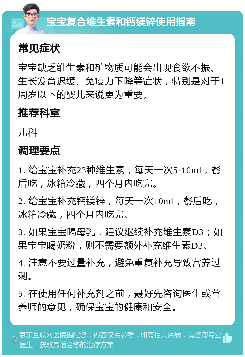 宝宝复合维生素和钙镁锌使用指南 常见症状 宝宝缺乏维生素和矿物质可能会出现食欲不振、生长发育迟缓、免疫力下降等症状，特别是对于1周岁以下的婴儿来说更为重要。 推荐科室 儿科 调理要点 1. 给宝宝补充23种维生素，每天一次5-10ml，餐后吃，冰箱冷藏，四个月内吃完。 2. 给宝宝补充钙镁锌，每天一次10ml，餐后吃，冰箱冷藏，四个月内吃完。 3. 如果宝宝喝母乳，建议继续补充维生素D3；如果宝宝喝奶粉，则不需要额外补充维生素D3。 4. 注意不要过量补充，避免重复补充导致营养过剩。 5. 在使用任何补充剂之前，最好先咨询医生或营养师的意见，确保宝宝的健康和安全。