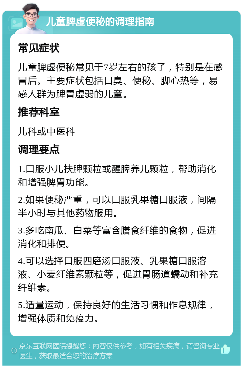 儿童脾虚便秘的调理指南 常见症状 儿童脾虚便秘常见于7岁左右的孩子，特别是在感冒后。主要症状包括口臭、便秘、脚心热等，易感人群为脾胃虚弱的儿童。 推荐科室 儿科或中医科 调理要点 1.口服小儿扶脾颗粒或醒脾养儿颗粒，帮助消化和增强脾胃功能。 2.如果便秘严重，可以口服乳果糖口服液，间隔半小时与其他药物服用。 3.多吃南瓜、白菜等富含膳食纤维的食物，促进消化和排便。 4.可以选择口服四磨汤口服液、乳果糖口服溶液、小麦纤维素颗粒等，促进胃肠道蠕动和补充纤维素。 5.适量运动，保持良好的生活习惯和作息规律，增强体质和免疫力。