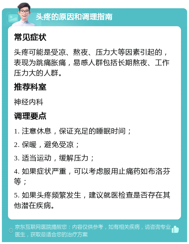 头疼的原因和调理指南 常见症状 头疼可能是受凉、熬夜、压力大等因素引起的，表现为跳痛胀痛，易感人群包括长期熬夜、工作压力大的人群。 推荐科室 神经内科 调理要点 1. 注意休息，保证充足的睡眠时间； 2. 保暖，避免受凉； 3. 适当运动，缓解压力； 4. 如果症状严重，可以考虑服用止痛药如布洛芬等； 5. 如果头疼频繁发生，建议就医检查是否存在其他潜在疾病。