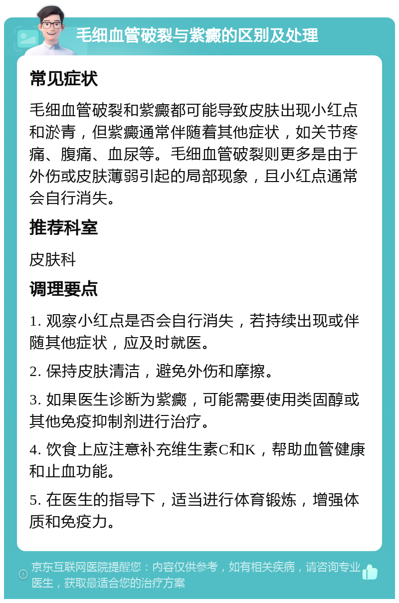 毛细血管破裂与紫癜的区别及处理 常见症状 毛细血管破裂和紫癜都可能导致皮肤出现小红点和淤青，但紫癜通常伴随着其他症状，如关节疼痛、腹痛、血尿等。毛细血管破裂则更多是由于外伤或皮肤薄弱引起的局部现象，且小红点通常会自行消失。 推荐科室 皮肤科 调理要点 1. 观察小红点是否会自行消失，若持续出现或伴随其他症状，应及时就医。 2. 保持皮肤清洁，避免外伤和摩擦。 3. 如果医生诊断为紫癜，可能需要使用类固醇或其他免疫抑制剂进行治疗。 4. 饮食上应注意补充维生素C和K，帮助血管健康和止血功能。 5. 在医生的指导下，适当进行体育锻炼，增强体质和免疫力。