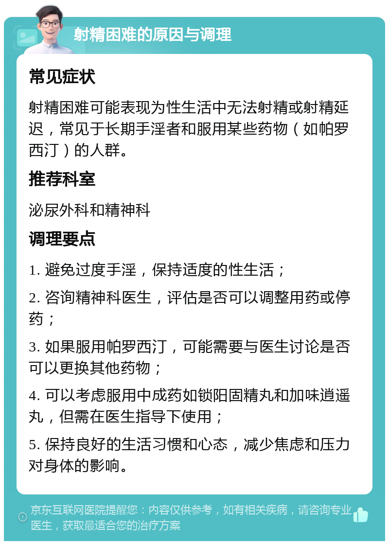 射精困难的原因与调理 常见症状 射精困难可能表现为性生活中无法射精或射精延迟，常见于长期手淫者和服用某些药物（如帕罗西汀）的人群。 推荐科室 泌尿外科和精神科 调理要点 1. 避免过度手淫，保持适度的性生活； 2. 咨询精神科医生，评估是否可以调整用药或停药； 3. 如果服用帕罗西汀，可能需要与医生讨论是否可以更换其他药物； 4. 可以考虑服用中成药如锁阳固精丸和加味逍遥丸，但需在医生指导下使用； 5. 保持良好的生活习惯和心态，减少焦虑和压力对身体的影响。