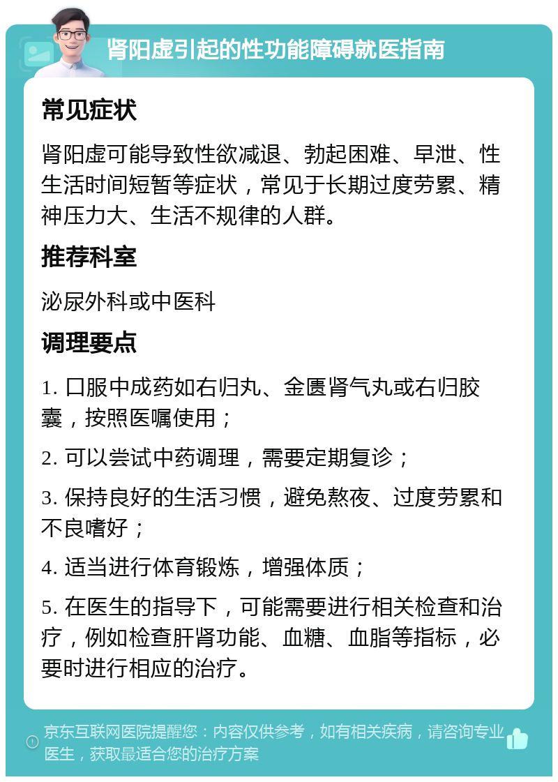 肾阳虚引起的性功能障碍就医指南 常见症状 肾阳虚可能导致性欲减退、勃起困难、早泄、性生活时间短暂等症状，常见于长期过度劳累、精神压力大、生活不规律的人群。 推荐科室 泌尿外科或中医科 调理要点 1. 口服中成药如右归丸、金匮肾气丸或右归胶囊，按照医嘱使用； 2. 可以尝试中药调理，需要定期复诊； 3. 保持良好的生活习惯，避免熬夜、过度劳累和不良嗜好； 4. 适当进行体育锻炼，增强体质； 5. 在医生的指导下，可能需要进行相关检查和治疗，例如检查肝肾功能、血糖、血脂等指标，必要时进行相应的治疗。