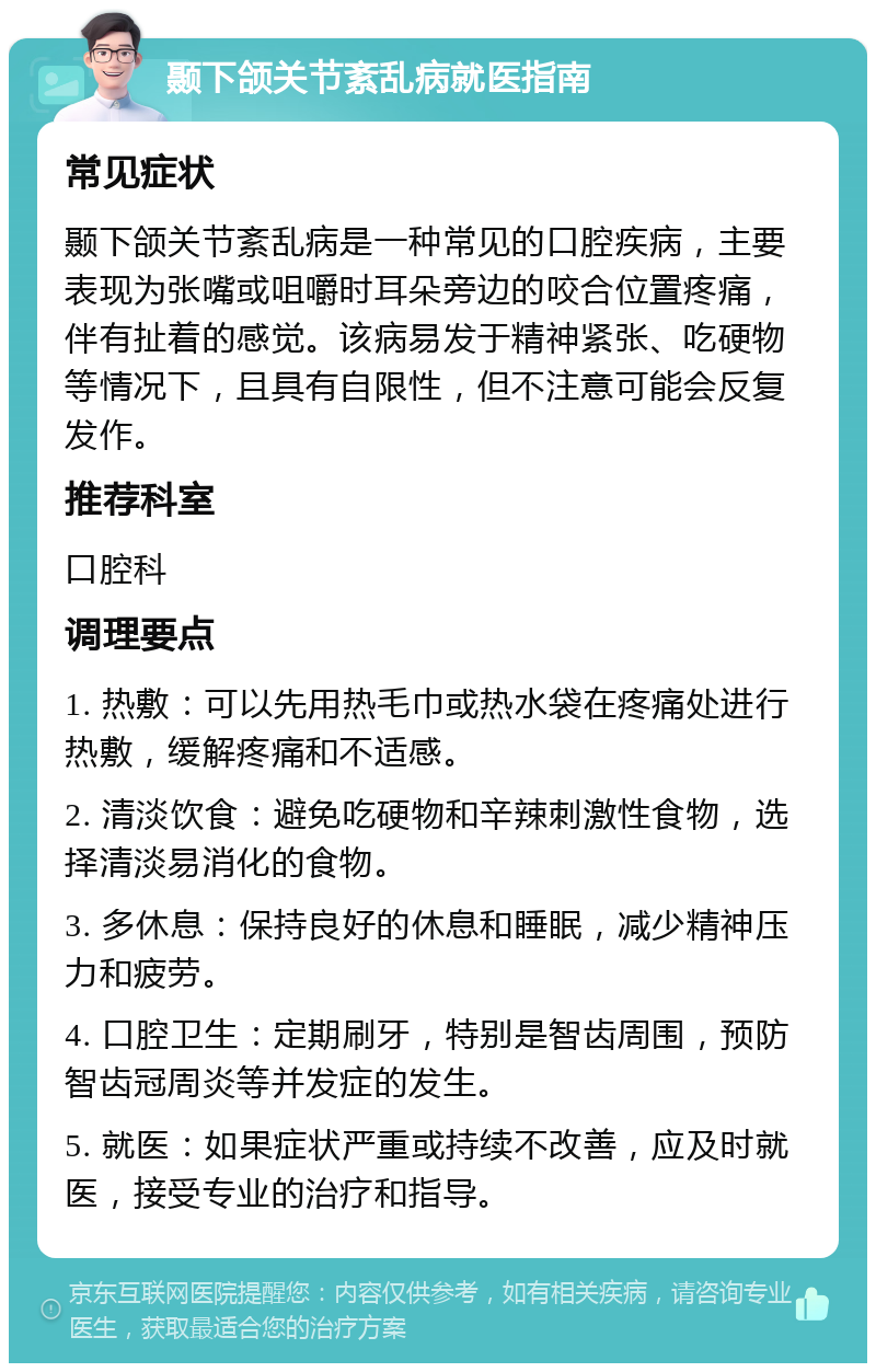 颞下颌关节紊乱病就医指南 常见症状 颞下颌关节紊乱病是一种常见的口腔疾病，主要表现为张嘴或咀嚼时耳朵旁边的咬合位置疼痛，伴有扯着的感觉。该病易发于精神紧张、吃硬物等情况下，且具有自限性，但不注意可能会反复发作。 推荐科室 口腔科 调理要点 1. 热敷：可以先用热毛巾或热水袋在疼痛处进行热敷，缓解疼痛和不适感。 2. 清淡饮食：避免吃硬物和辛辣刺激性食物，选择清淡易消化的食物。 3. 多休息：保持良好的休息和睡眠，减少精神压力和疲劳。 4. 口腔卫生：定期刷牙，特别是智齿周围，预防智齿冠周炎等并发症的发生。 5. 就医：如果症状严重或持续不改善，应及时就医，接受专业的治疗和指导。